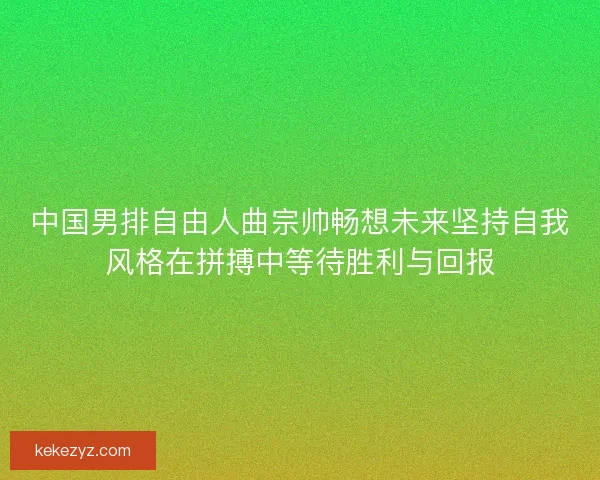中国男排自由人曲宗帅畅想未来坚持自我风格在拼搏中等待胜利与回报