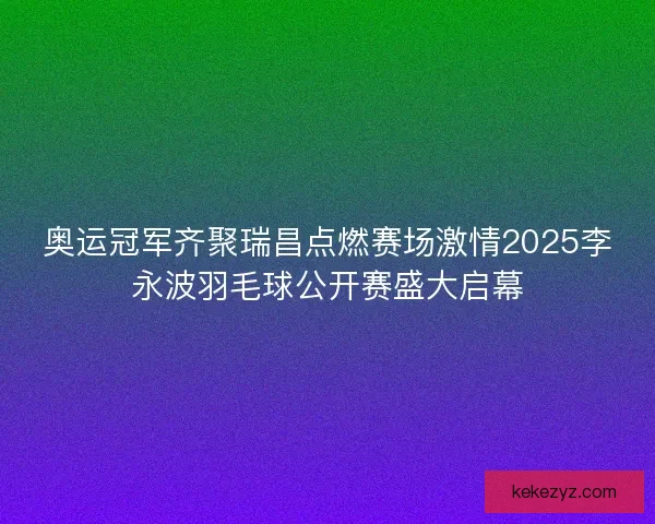 奥运冠军齐聚瑞昌点燃赛场激情2025李永波羽毛球公开赛盛大启幕
