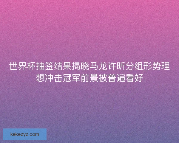 世界杯抽签结果揭晓马龙许昕分组形势理想冲击冠军前景被普遍看好