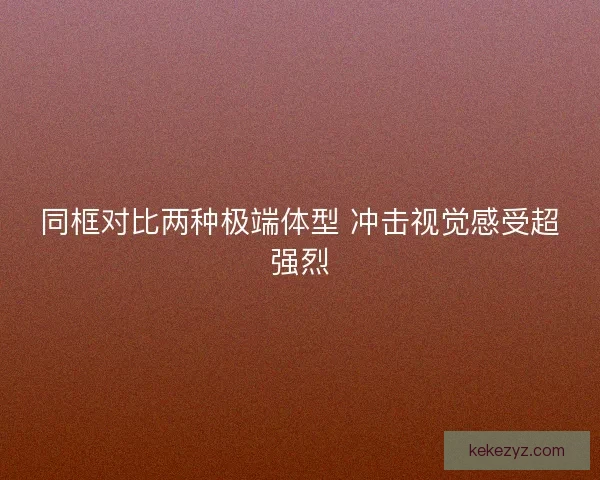 同框对比两种极端体型 冲击视觉感受超强烈