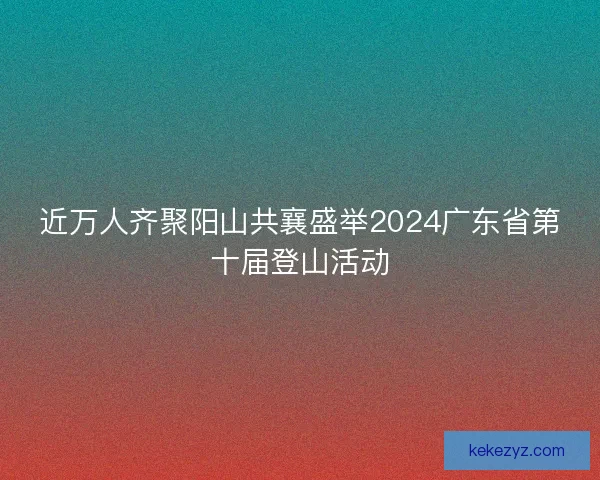 近万人齐聚阳山共襄盛举2024广东省第十届登山活动