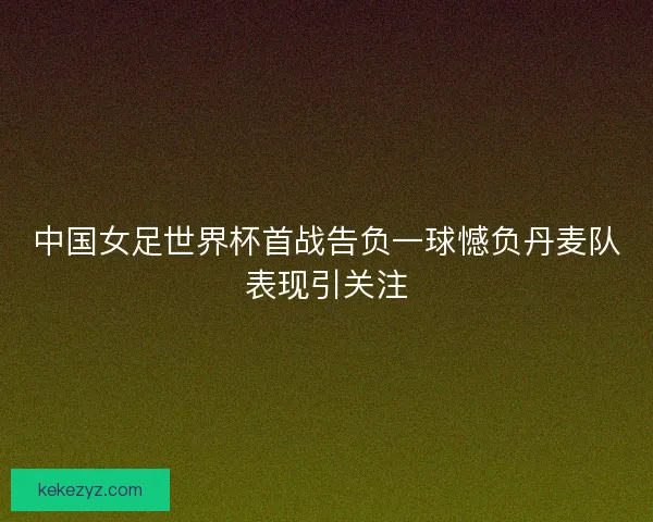 中国女足世界杯首战告负一球憾负丹麦队表现引关注