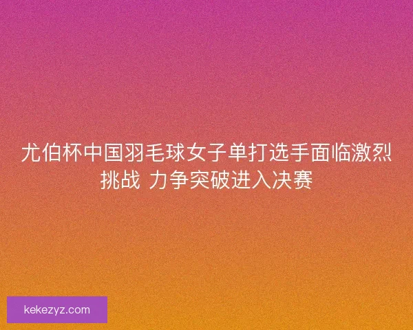 尤伯杯中国羽毛球女子单打选手面临激烈挑战 力争突破进入决赛