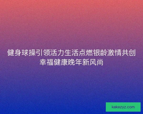 健身球操引领活力生活点燃银龄激情共创幸福健康晚年新风尚