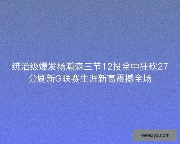统治级爆发杨瀚森三节12投全中狂砍27分刷新G联赛生涯新高震撼全场