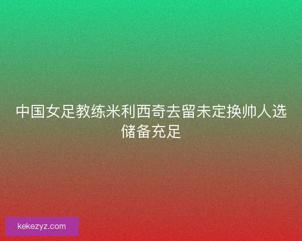 中国女足教练米利西奇去留未定换帅人选储备充足