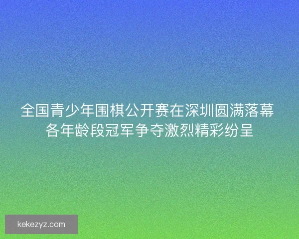 全国青少年围棋公开赛在深圳圆满落幕 各年龄段冠军争夺激烈精彩纷呈