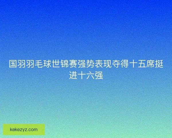 国羽羽毛球世锦赛强势表现夺得十五席挺进十六强