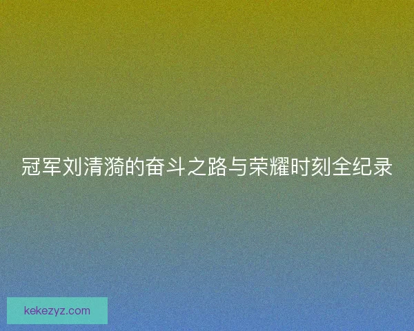 冠军刘清漪的奋斗之路与荣耀时刻全纪录
