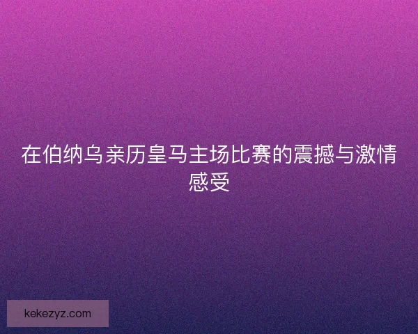 在伯纳乌亲历皇马主场比赛的震撼与激情感受
